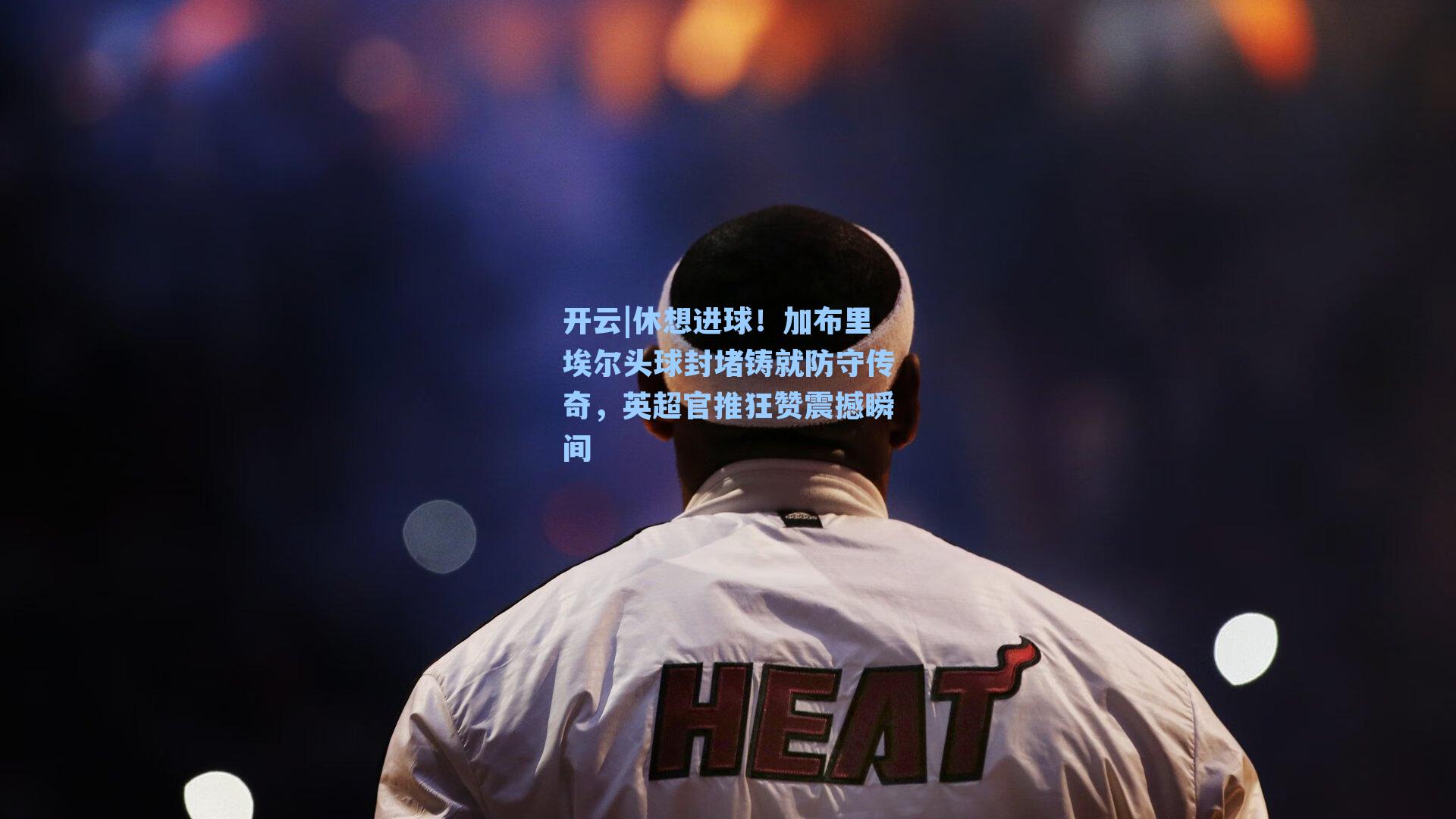 开云|休想进球！加布里埃尔头球封堵铸就防守传奇，英超官推狂赞震撼瞬间