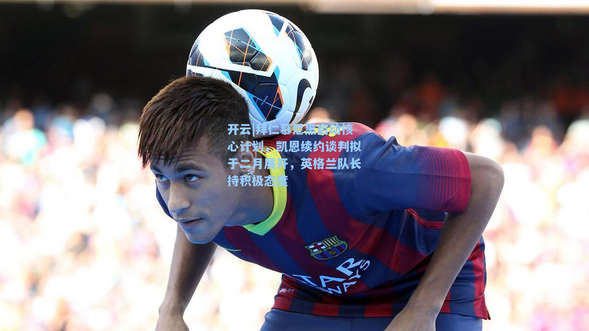开云|拜仁慕尼黑启动核心计划，凯恩续约谈判拟于二月展开，英格兰队长持积极态度