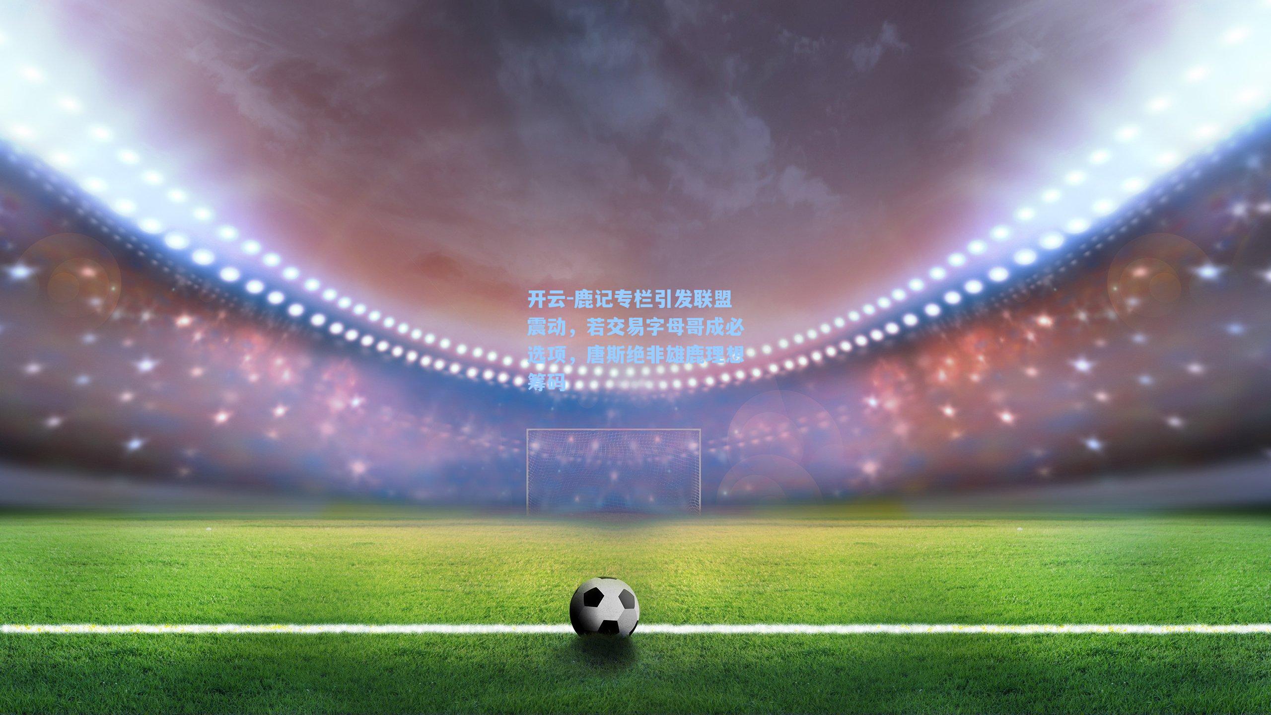 开云-鹿记专栏引发联盟震动，若交易字母哥成必选项，唐斯绝非雄鹿理想筹码