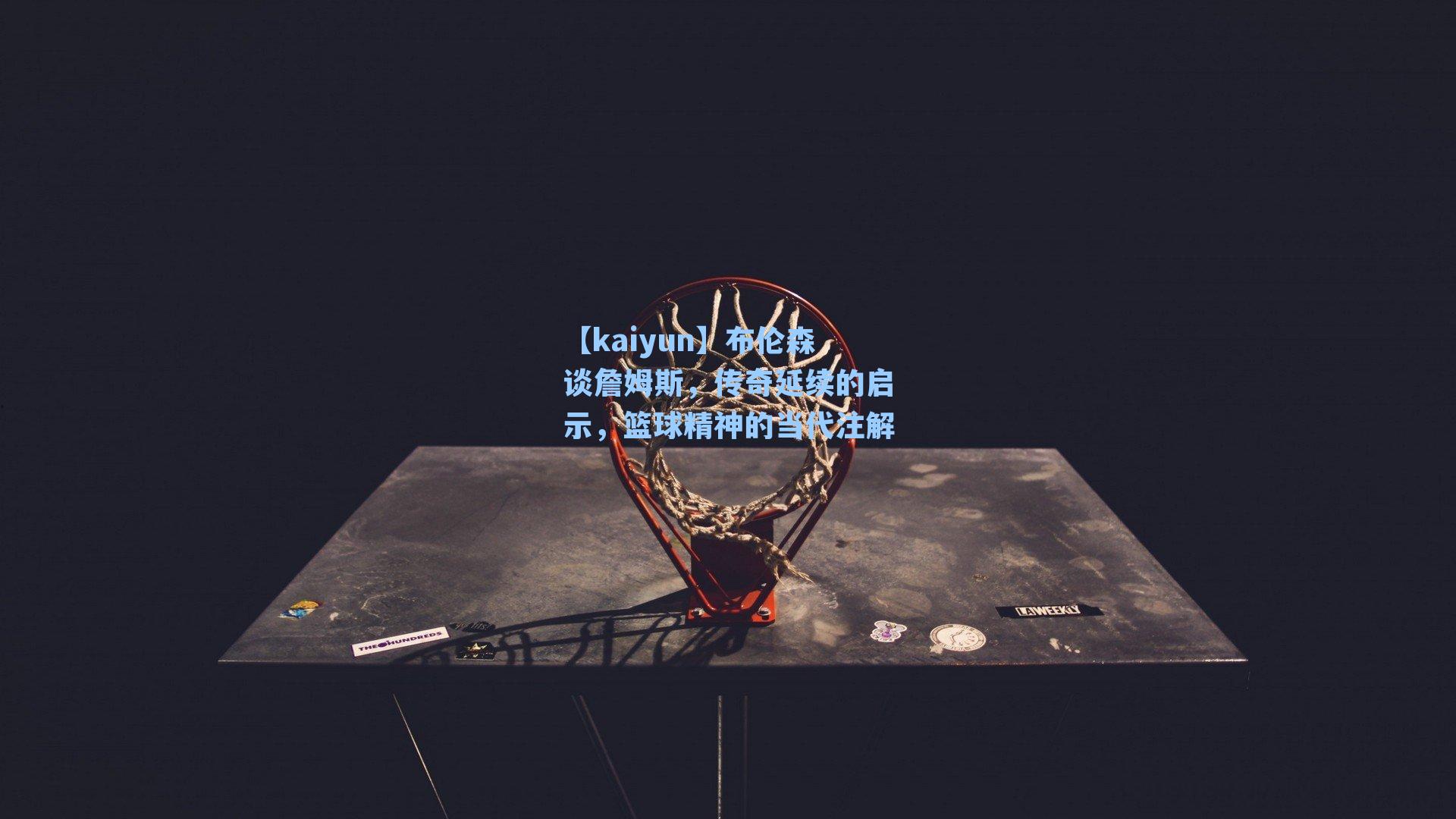 【kaiyun】布伦森谈詹姆斯，传奇延续的启示，篮球精神的当代注解