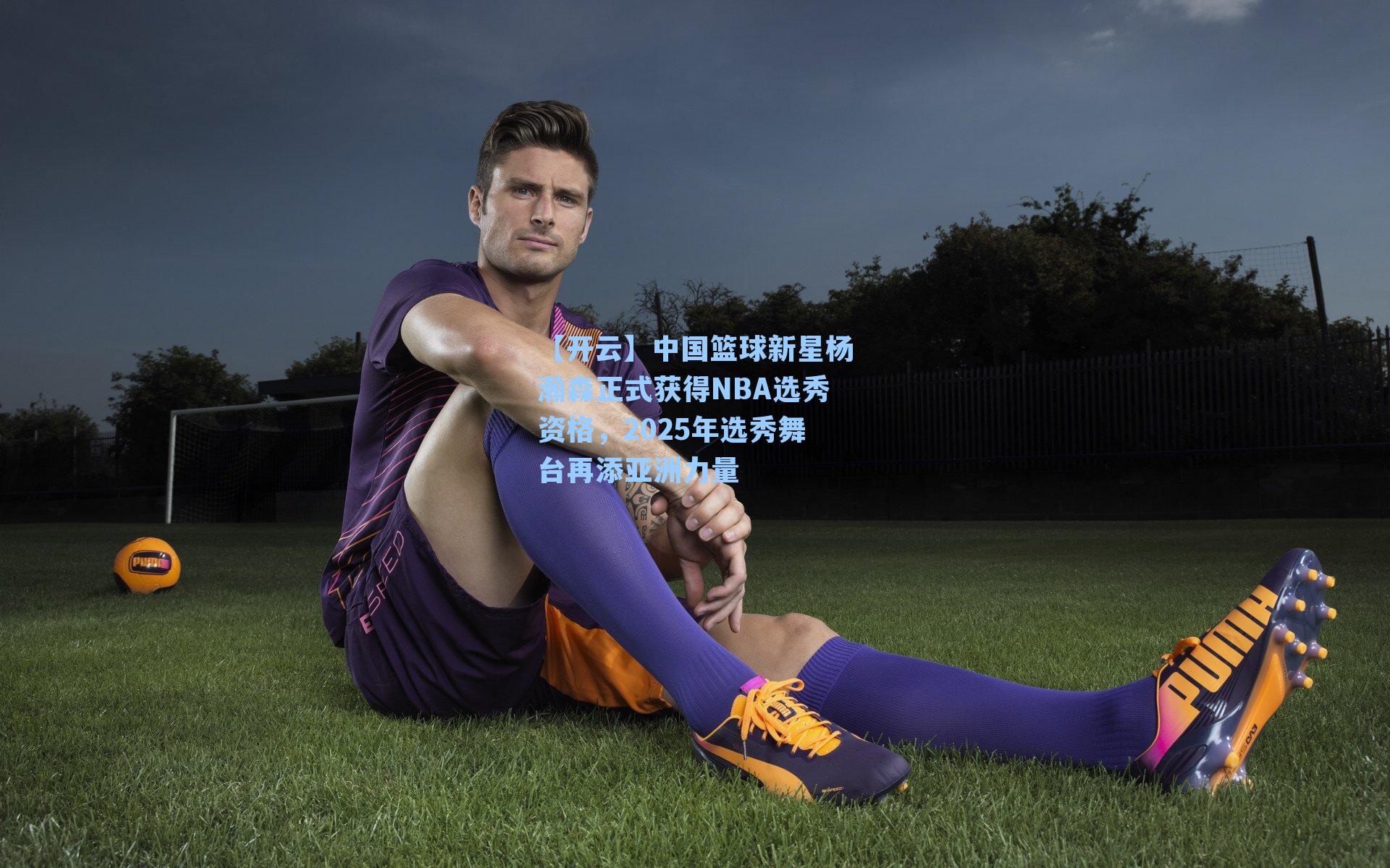 【开云】中国篮球新星杨瀚森正式获得NBA选秀资格，2025年选秀舞台再添亚洲力量